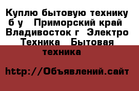 Куплю бытовую технику б/у - Приморский край, Владивосток г. Электро-Техника » Бытовая техника   